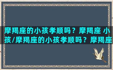 摩羯座的小孩孝顺吗？摩羯座 小孩/摩羯座的小孩孝顺吗？摩羯座 小孩-我的网站